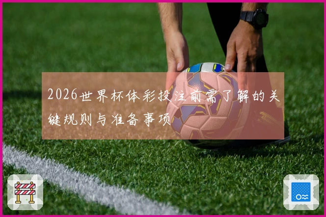 2026世界杯体彩投注前需了解的关键规则与准备事项