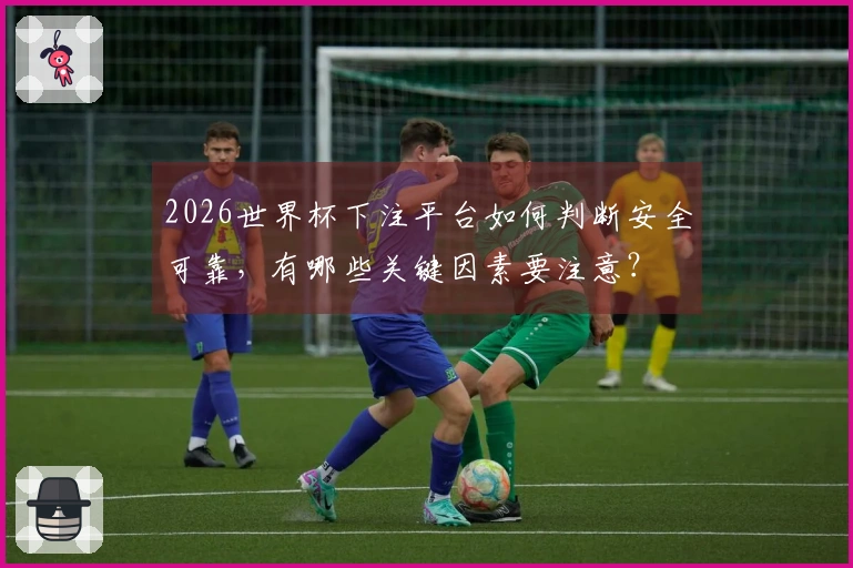 2026世界杯下注平台如何判断安全可靠，有哪些关键因素要注意？